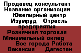 Продавец-консультант › Название организации ­ Ювелирный центр Изумруд › Отрасль предприятия ­ Розничная торговля › Минимальный оклад ­ 25 000 - Все города Работа » Вакансии   . Дагестан респ.,Кизилюрт г.